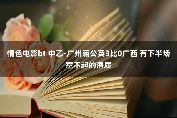 情色电影bt 中乙-广州蒲公英3比0广西 有下半场惹不起的潜质