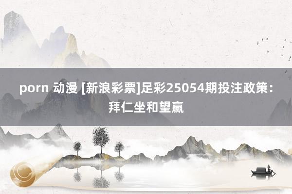 porn 动漫 [新浪彩票]足彩25054期投注政策：拜仁坐和望赢