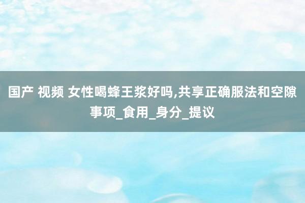 国产 视频 女性喝蜂王浆好吗，共享正确服法和空隙事项_食用_身分_提议
