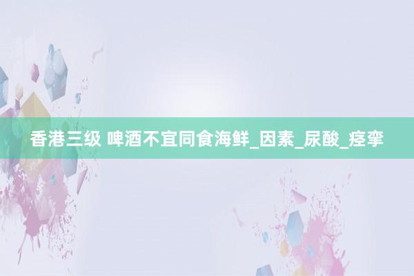 香港三级 啤酒不宜同食海鲜_因素_尿酸_痉挛