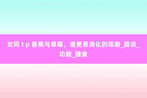 女同 t p 香蕉与草莓，谁更易消化的琢磨_肠谈_功能_膳食