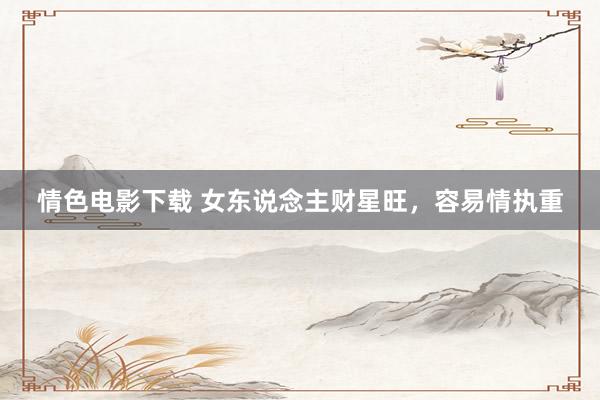 情色电影下载 女东说念主财星旺，容易情执重