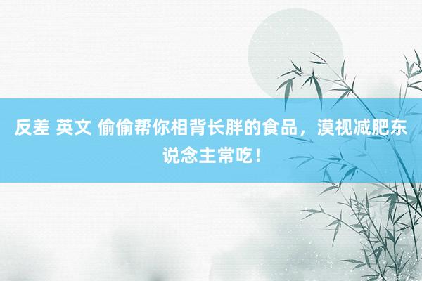 反差 英文 偷偷帮你相背长胖的食品，漠视减肥东说念主常吃！