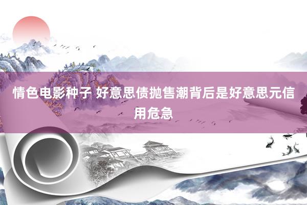 情色电影种子 好意思债抛售潮背后是好意思元信用危急