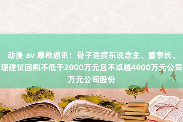 动漫 av 康希通讯：骨子适度东说念主、董事长、总司理建议回购不低于2000万元且不卓越4000万元公司股份