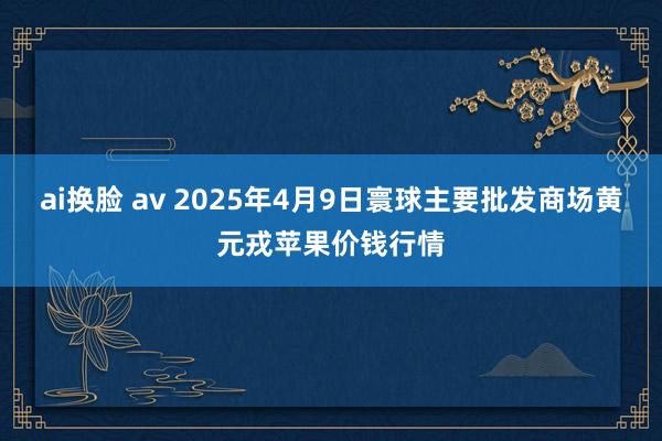 ai换脸 av 2025年4月9日寰球主要批发商场黄元戎苹果价钱行情