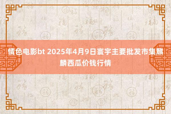 情色电影bt 2025年4月9日寰宇主要批发市集麒麟西瓜价钱行情