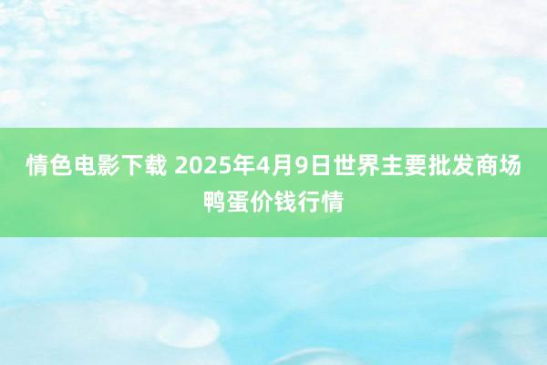 情色电影下载 2025年4月9日世界主要批发商场鸭蛋价钱行情
