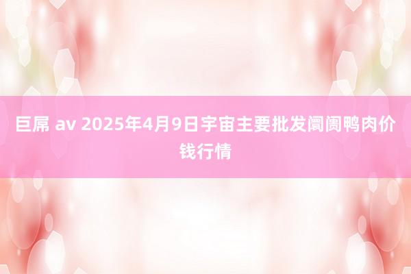 巨屌 av 2025年4月9日宇宙主要批发阛阓鸭肉价钱行情
