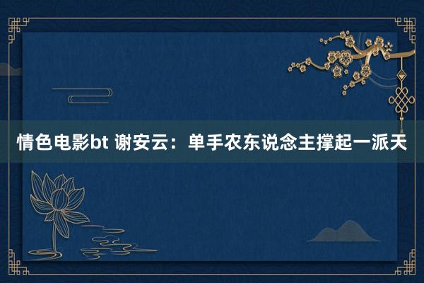 情色电影bt 谢安云：单手农东说念主撑起一派天