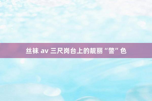 丝袜 av 三尺岗台上的靓丽“警”色