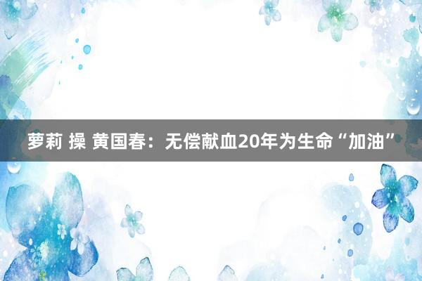 萝莉 操 黄国春：无偿献血20年为生命“加油”