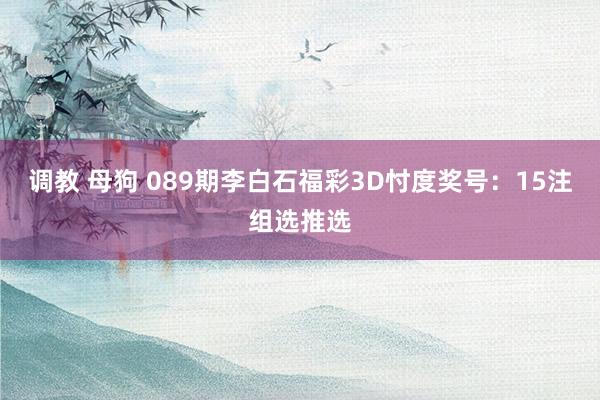 调教 母狗 089期李白石福彩3D忖度奖号：15注组选推选