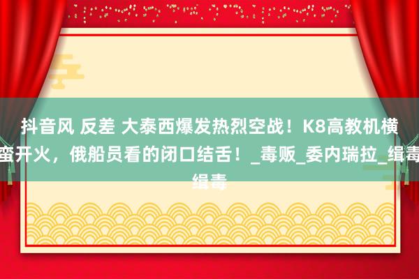 抖音风 反差 大泰西爆发热烈空战！K8高教机横蛮开火，俄船员看的闭口结舌！_毒贩_委内瑞拉_缉毒