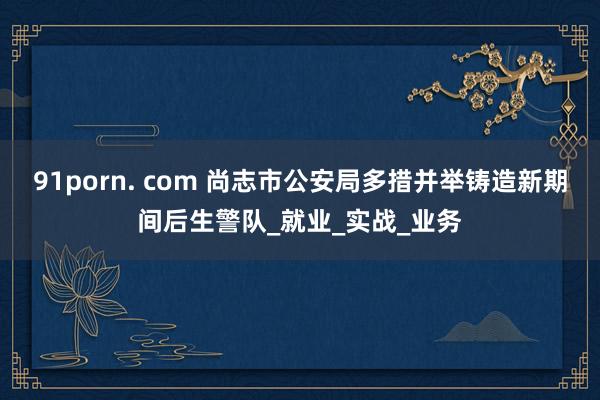 91porn. com 尚志市公安局多措并举铸造新期间后生警队_就业_实战_业务