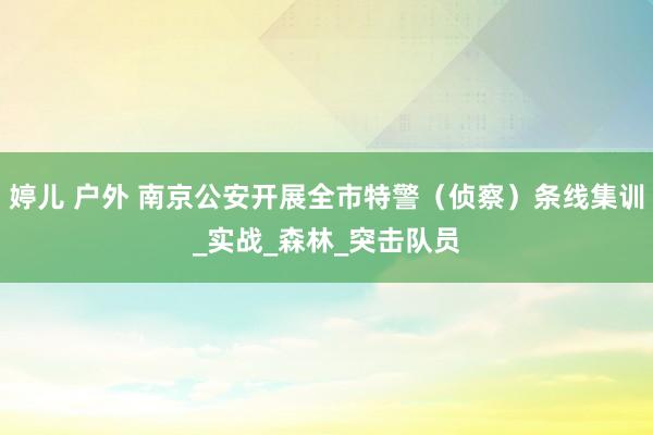 婷儿 户外 南京公安开展全市特警（侦察）条线集训_实战_森林_突击队员