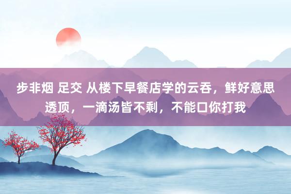 步非烟 足交 从楼下早餐店学的云吞，鲜好意思透顶，一滴汤皆不剩，不能口你打我