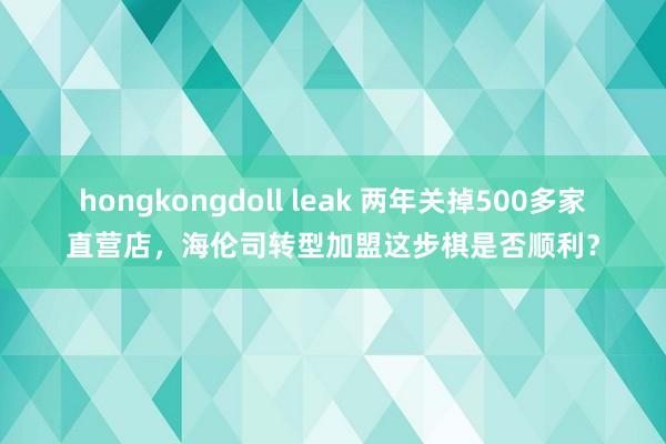 hongkongdoll leak 两年关掉500多家直营店，海伦司转型加盟这步棋是否顺利？