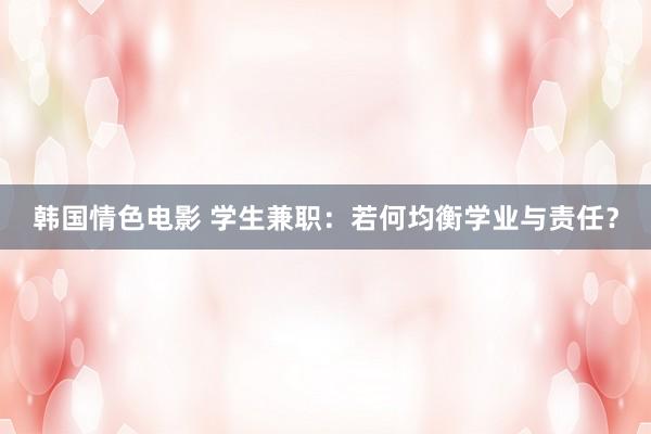 韩国情色电影 学生兼职：若何均衡学业与责任？