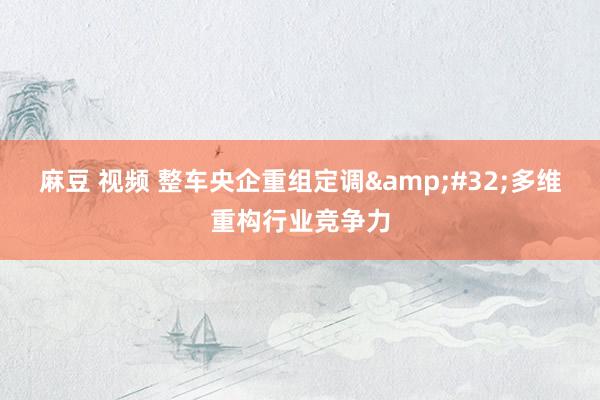 麻豆 视频 整车央企重组定调&#32;多维重构行业竞争力