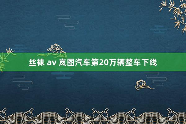 丝袜 av 岚图汽车第20万辆整车下线