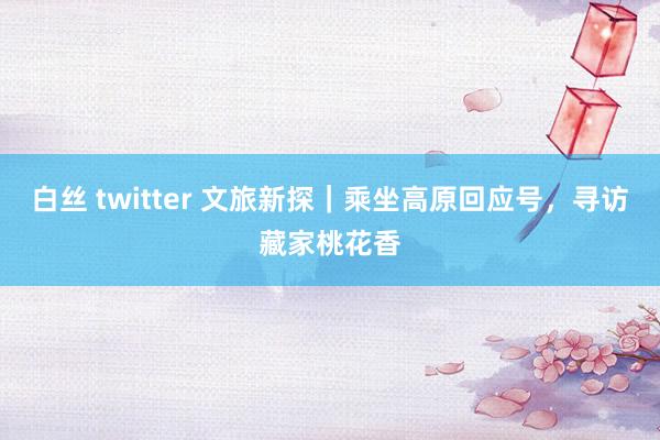 白丝 twitter 文旅新探｜乘坐高原回应号，寻访藏家桃花香