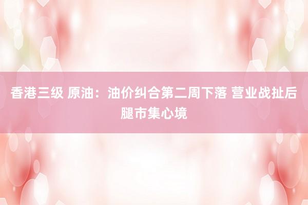 香港三级 原油：油价纠合第二周下落 营业战扯后腿市集心境