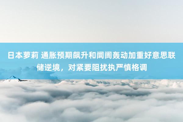 日本萝莉 通胀预期飙升和阛阓轰动加重好意思联储逆境，对紧要阻扰执严慎格调