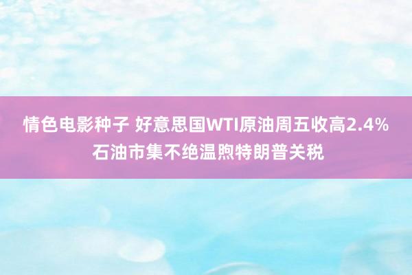 情色电影种子 好意思国WTI原油周五收高2.4% 石油市集不绝温煦特朗普关税