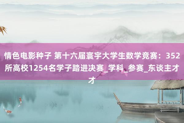 情色电影种子 第十六届寰宇大学生数学竞赛：352所高校1254名学子踏进决赛_学科_参赛_东谈主才