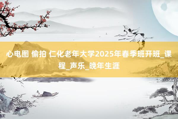 心电图 偷拍 仁化老年大学2025年春季班开班_课程_声乐_晚年生涯