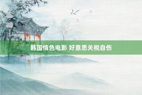 韩国情色电影 好意思关税自伤
