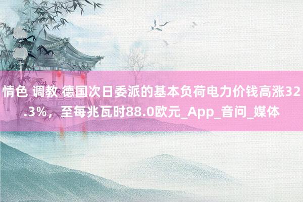 情色 调教 德国次日委派的基本负荷电力价钱高涨32.3%，至每兆瓦时88.0欧元_App_音问_媒体