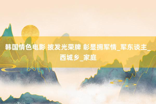 韩国情色电影 披发光荣牌 彰显拥军情_军东谈主_西城乡_家庭