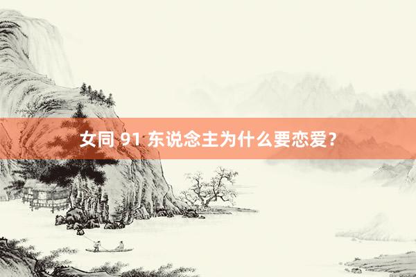 女同 91 东说念主为什么要恋爱？