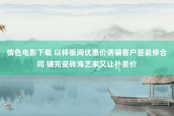 情色电影下载 以样板间优惠价诱骗客户签装修合同 铺完瓷砖海艺家又让补差价