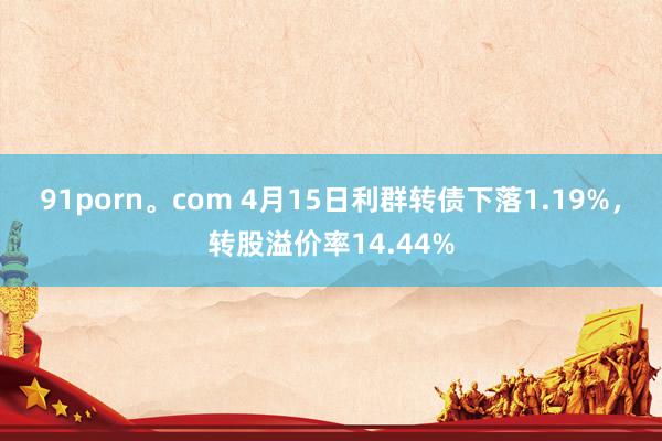 91porn。com 4月15日利群转债下落1.19%，转股溢价率14.44%