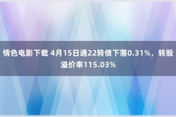 情色电影下载 4月15日通22转债下落0.31%，转股溢价率115.03%