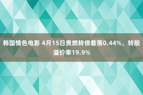 韩国情色电影 4月15日贵燃转债着落0.44%，转股溢价率19.9%