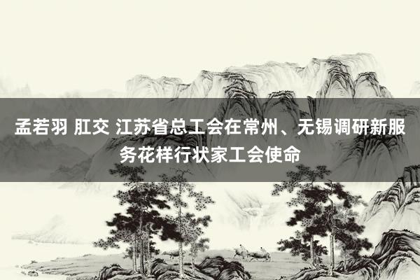 孟若羽 肛交 江苏省总工会在常州、无锡调研新服务花样行状家工会使命