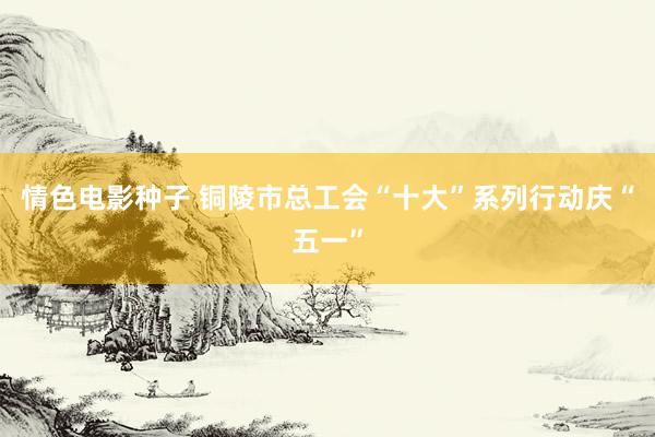 情色电影种子 铜陵市总工会“十大”系列行动庆“五一”