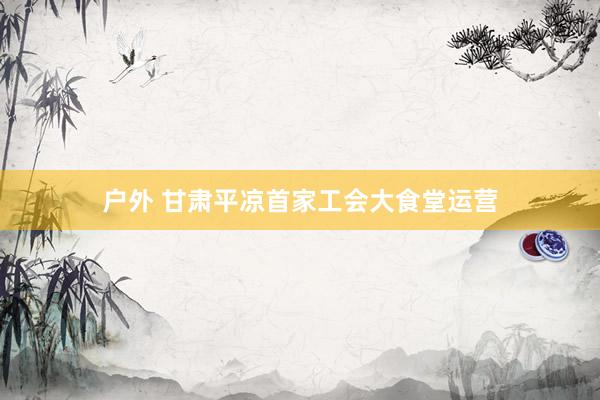 户外 甘肃平凉首家工会大食堂运营