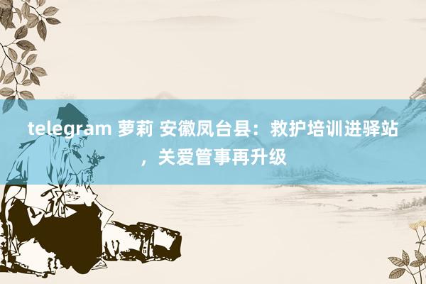 telegram 萝莉 安徽凤台县：救护培训进驿站，关爱管事再升级