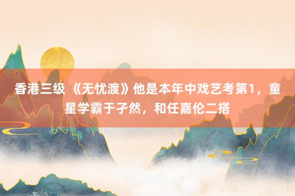 香港三级 《无忧渡》他是本年中戏艺考第1，童星学霸于孑然，和任嘉伦二搭