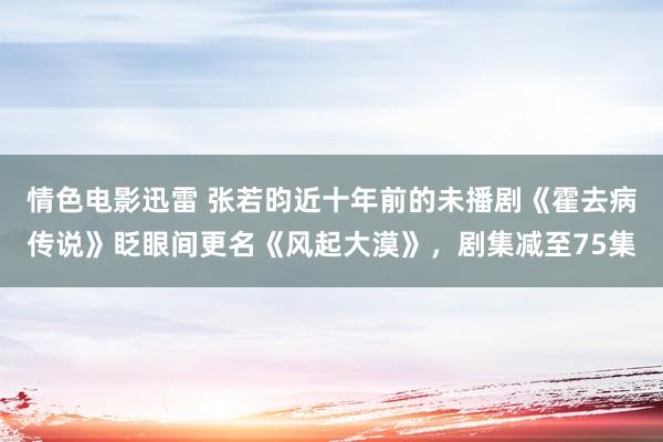 情色电影迅雷 张若昀近十年前的未播剧《霍去病传说》眨眼间更名《风起大漠》，剧集减至75集