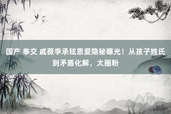 国产 拳交 戚薇李承铉恩爱隐秘曝光！从孩子姓氏到矛盾化解，太圈粉