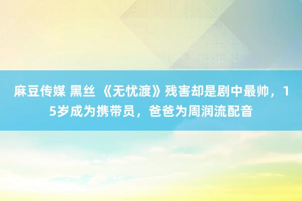 麻豆传媒 黑丝 《无忧渡》残害却是剧中最帅，15岁成为携带员，爸爸为周润流配音