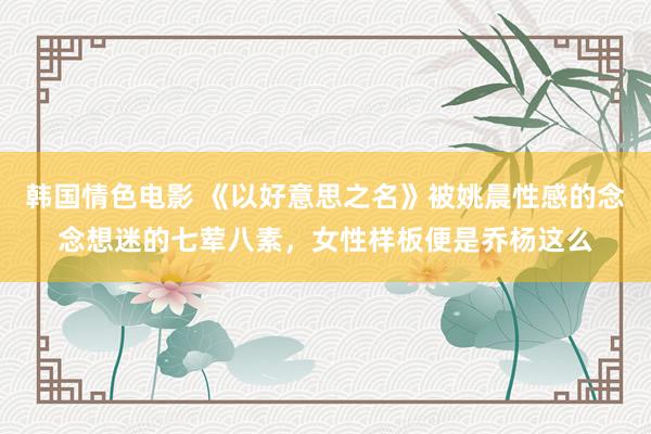 韩国情色电影 《以好意思之名》被姚晨性感的念念想迷的七荤八素，女性样板便是乔杨这么