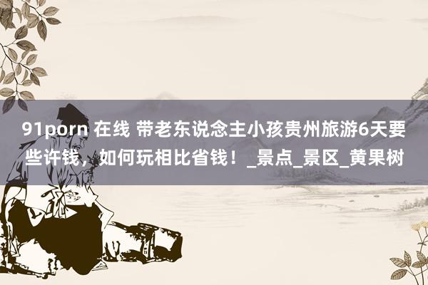 91porn 在线 带老东说念主小孩贵州旅游6天要些许钱，如何玩相比省钱！_景点_景区_黄果树