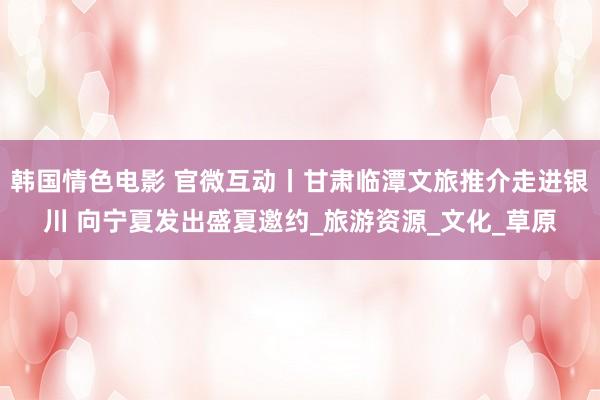 韩国情色电影 官微互动丨甘肃临潭文旅推介走进银川 向宁夏发出盛夏邀约_旅游资源_文化_草原